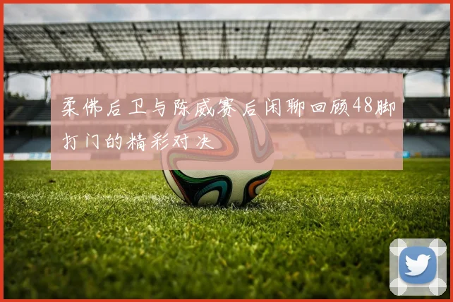 柔佛后卫与陈威赛后闲聊回顾48脚打门的精彩对决