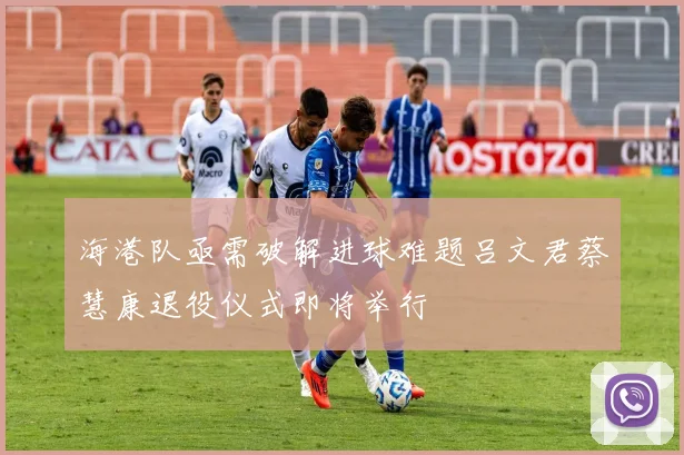 海港队亟需破解进球难题吕文君蔡慧康退役仪式即将举行