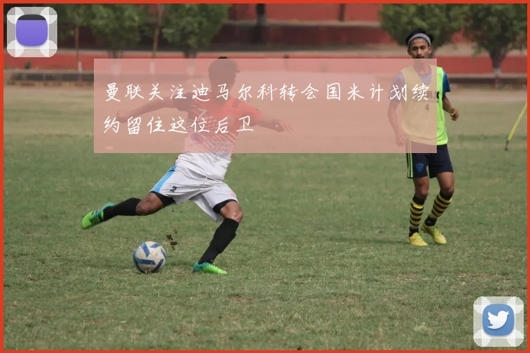 曼联关注迪马尔科转会国米计划续约留住这位后卫