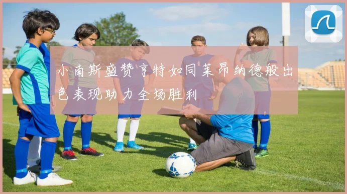 小南斯盛赞亨特如同莱昂纳德般出色表现助力全场胜利