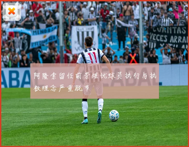 阿隆索留任前景堪忧球员执行与执教理念严重脱节