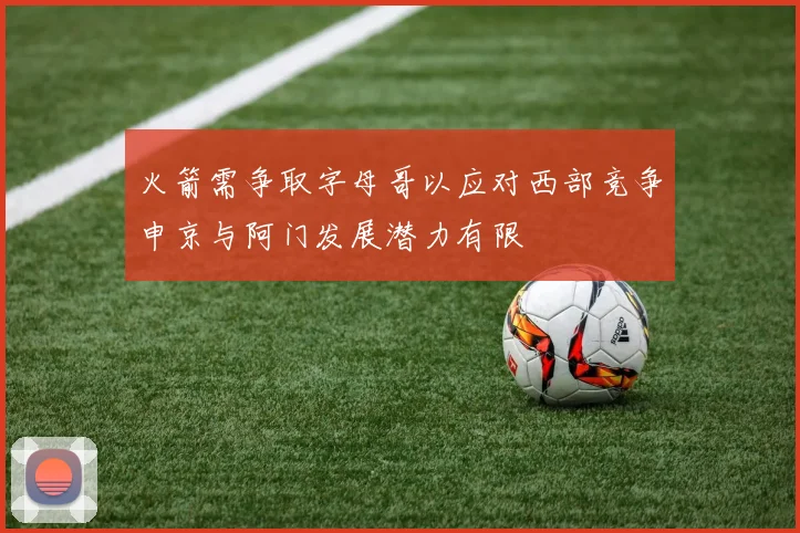 火箭需争取字母哥以应对西部竞争申京与阿门发展潜力有限