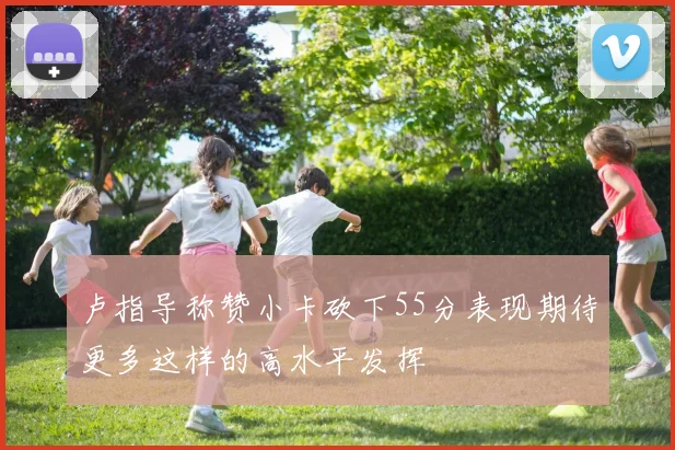 卢指导称赞小卡砍下55分表现期待更多这样的高水平发挥