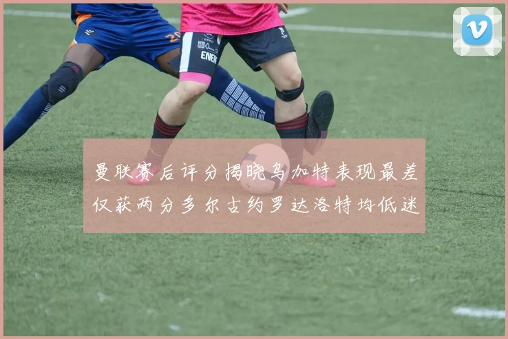 曼联赛后评分揭晓乌加特表现最差仅获两分多尔古约罗达洛特均低迷仅得四分