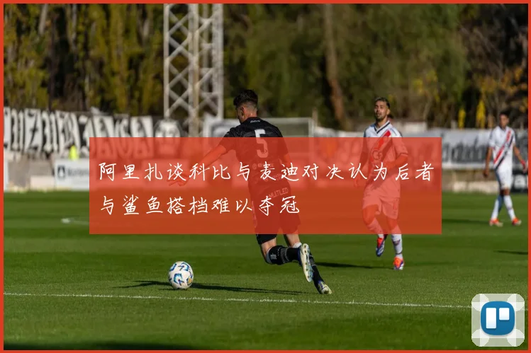 阿里扎谈科比与麦迪对决认为后者与鲨鱼搭档难以夺冠