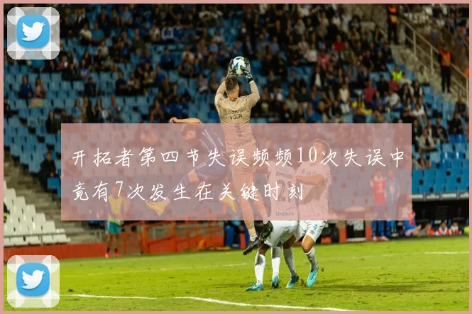 开拓者第四节失误频频10次失误中竟有7次发生在关键时刻
