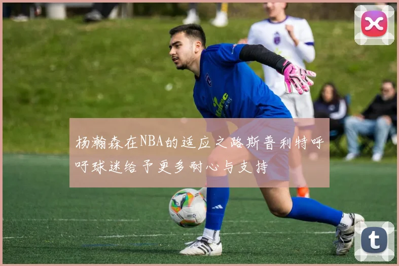 杨瀚森在NBA的适应之路斯普利特呼吁球迷给予更多耐心与支持