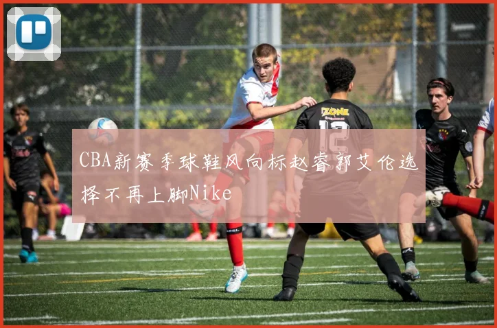 CBA新赛季球鞋风向标赵睿郭艾伦选择不再上脚Nike