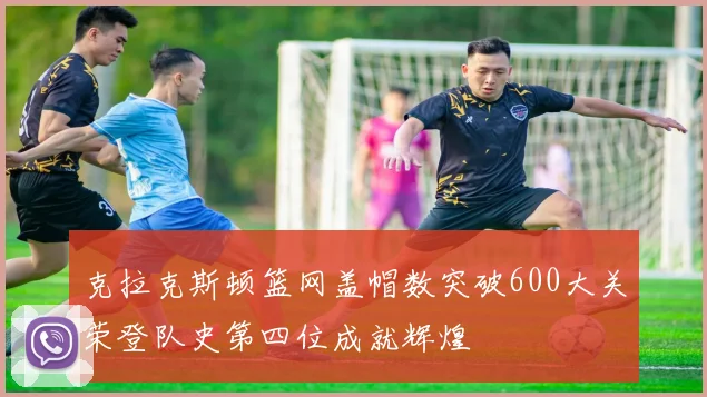 克拉克斯顿篮网盖帽数突破600大关荣登队史第四位成就辉煌