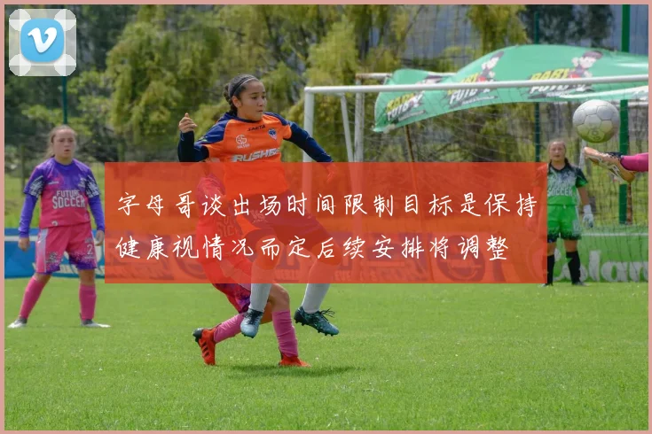 字母哥谈出场时间限制目标是保持健康视情况而定后续安排将调整