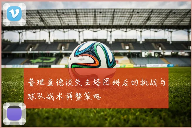 普理查德谈失去塔图姆后的挑战与球队战术调整策略