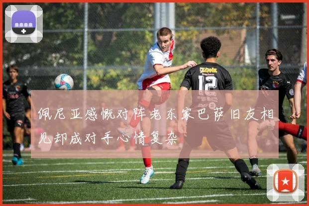 佩尼亚感慨对阵老东家巴萨旧友相见却成对手心情复杂