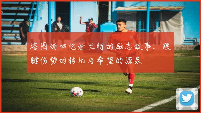 塔图姆回忆杜兰特的励志故事：跟腱伤势的转机与希望的源泉
