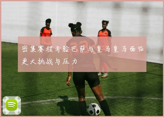 密集赛程考验巴萨与皇马皇马面临更大挑战与压力